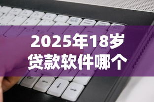 2025年18岁贷款软件哪个容易通过呢，看看这五个最容易下款的网贷平台
