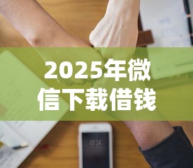 2025年微信下载借钱软件？试试这5个逾期太多仍可下款的平台