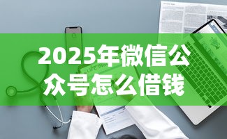 2025年微信公众号怎么借钱？整理5个最新货款平台