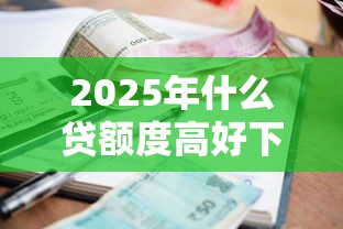 2025年什么贷额度高好下款：试试这5个借款平台最安全可靠利息低