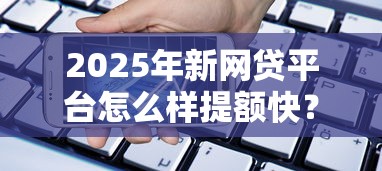 2025年新网贷平台怎么样提额快？推荐5个贷款平台都