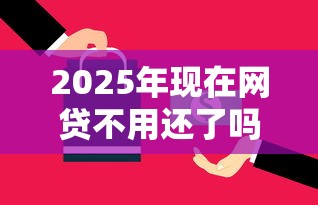 2025年现在网贷不用还了吗：梳理五个年底还能正常下款的平台