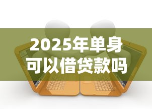 2025年单身可以借贷款吗？整合五个综合评价不足借款平台能够借到钱