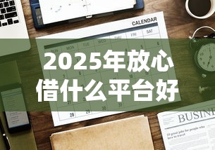 2025年放心借什么平台好下款：罗列5个网贷平台哪些好下款