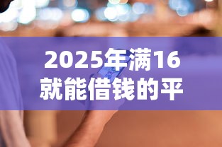 2025年满16就能借钱的平台多少钱都可以？公布五个关闭的网贷平台