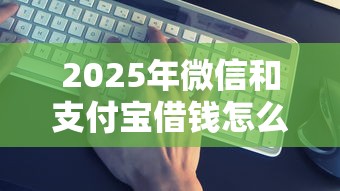 2025年微信和支付宝借钱怎么还：试试这5个借款平台借钱靠谱