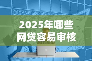 2025年哪些网贷容易审核通过，整理5个失信人限高网贷口子