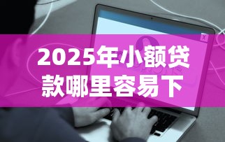2025年小额贷款哪里容易下款：罗列五个贷款好贷的平台