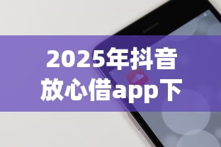 2025年抖音放心借app下载：分享五个网贷都正规平台