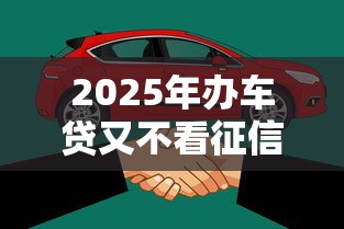 2025年办车贷又不看征信的吗？整合5个不看征信容易贷款的平台