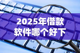 2025年借款软件哪个好下款安全：试试这5个各种贷款平台