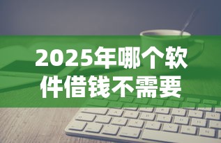 2025年哪个软件借钱不需要信用分的：看看这五个网贷最好的平台排名不分先后