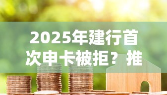 2025年建行首次申卡被拒？推荐五个7天贷款平台
