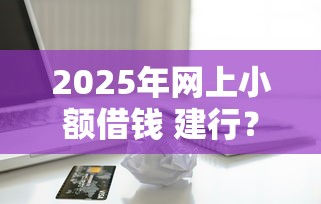 2025年网上小额借钱 建行？梳理五个借款平台贷款利息低