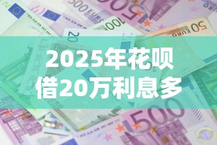 2025年花呗借20万利息多少？整合5个必下的小额贷款软件