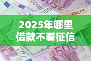 2025年哪里借款不看征信的，整理五个额度大容易通过的平台借款