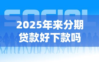 2025年来分期贷款好下款吗，梳理五个平台贷款容易