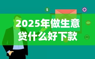 2025年做生意贷什么好下款快，整理五个审贷口子审核加快的app