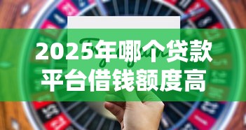 2025年哪个贷款平台借钱额度高又正规的，分享5个2025最新贷款口子