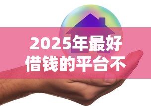 2025年最好借钱的平台不看征信？整合五个借钱平台好