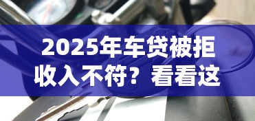 2025年车贷被拒收入不符？看看这5个贷款平台正规