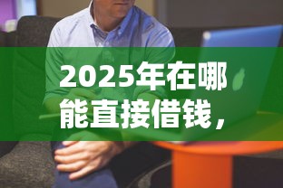 2025年在哪能直接借钱，整理五个借款平台借钱好