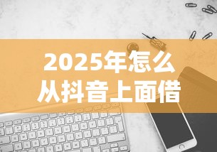 2025年怎么从抖音上面借钱微信：试试这五个手机可以临时借钱的口子