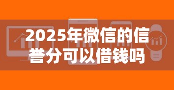 2025年微信的信誉分可以借钱吗：试试这5个贷款软件只要申请就通过