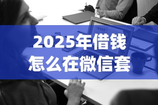 2025年借钱怎么在微信套话，公布5个必下的小额贷款app