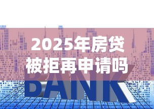 2025年房贷被拒再申请吗，推荐5个贷款平台靠谱