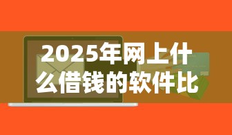 2025年网上什么借钱的软件比较靠谱？罗列5个十大良心贷款平台推荐
