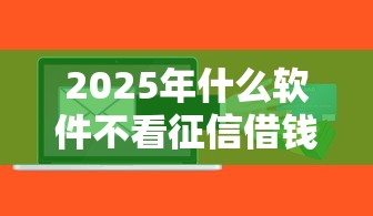 2025年什么软件不看征信借钱的？罗列五个支付宝贷款平台