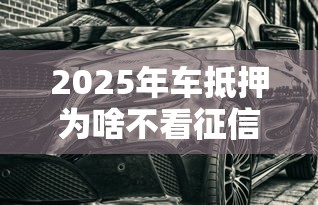 2025年车抵押为啥不看征信？看看这5个真正无视征信黑白100%秒下网贷