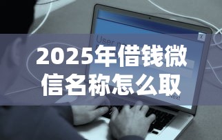 2025年借钱微信名称怎么取名好：公布五个近期好下款的平台