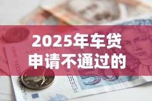 2025年车贷申请不通过的原因：整理5个贷款多好借款的平台
