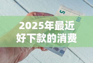 2025年最近好下款的消费金融平台，整合五个借款平台能借钱