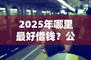 2025年哪里最好借钱？公布5个借钱平台比较靠谱
