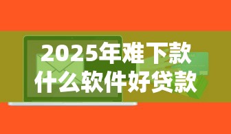 2025年难下款什么软件好贷款,公布5个网上平台好借钱 2025年难下款什么软件好贷款,公布5个网上平台好借钱
