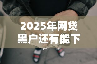 2025年网贷黑户还有能下款的口子吗,看看这5个良心的贷款平台 2025年网贷黑户还有能下款的口子吗,看看这5个良心的贷款平台