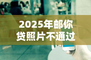 2025年邮你贷照片不通过?整理五个微信借钱平台 2025年邮你贷照片不通过?整理五个微信借钱平台