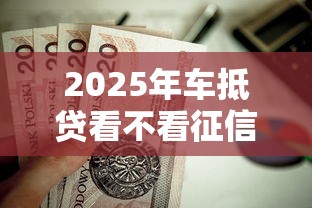 2025年车抵贷看不看征信?推荐五个2025最新贷款平台 2025年车抵贷看不看征信?推荐五个2025最新贷款平台