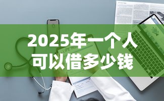 2025年一个人可以借多少钱,整理5个网贷下款口子 2025年一个人可以借多少钱,整理5个网贷下款口子