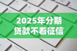 2025年分期贷款不看征信额度高,梳理5个贷款申请平台 2025年分期贷款不看征信额度高,梳理5个贷款申请平台