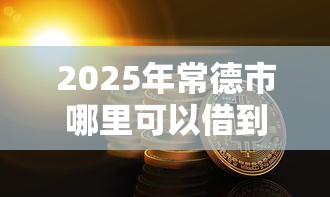 2025年常德市哪里可以借到钱？罗列5个有什么好的贷款平台