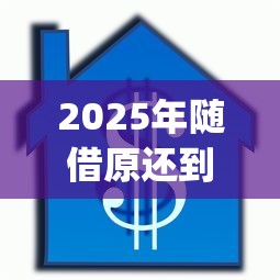 2025年随借原还到app好下款：整理五个房屋抵押贷款平台