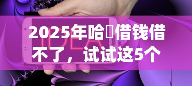 2025年哈啰借钱借不了,试试这5个贷款10万比较容易的app 2025年哈啰借钱借不了,试试这5个贷款10万比较容易的app