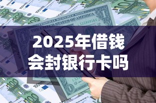 2025年借钱会封银行卡吗微信，分享5个借款平台黑名单可以借钱