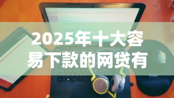 2025年十大容易下款的网贷有哪些平台:整合5个网贷平台利息排行 2025年十大容易下款的网贷有哪些平台:整合5个网贷平台利息排行