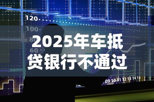 2025年车抵贷银行不通过:整合5个平台审核通过率高 2025年车抵贷银行不通过:整合5个平台审核通过率高