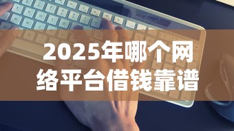 2025年哪个网络平台借钱靠谱:整合5个交钱必通过的借钱平台 2025年哪个网络平台借钱靠谱:整合5个交钱必通过的借钱平台